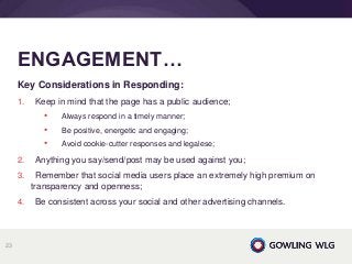 Key Considerations in Responding:
1. Keep in mind that the page has a public audience;
• Always respond in a timely manner;
• Be positive, energetic and engaging;
• Avoid cookie-cutter responses and legalese;
2. Anything you say/send/post may be used against you;
3. Remember that social media users place an extremely high premium on
transparency and openness;
4. Be consistent across your social and other advertising channels.
ENGAGEMENT…
23
 