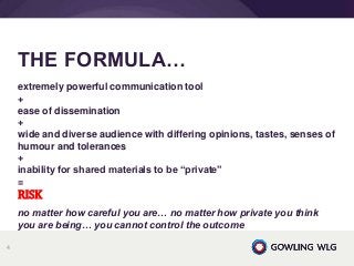 extremely powerful communication tool
+
ease of dissemination
+
wide and diverse audience with differing opinions, tastes, senses of
humour and tolerances
+
inability for shared materials to be “private”
=
RISK
no matter how careful you are… no matter how private you think
you are being… you cannot control the outcome
THE FORMULA…
4
 