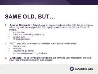 1. Always Remember: Advertising on social media is subject to the same basic
rules, regulations and policies that apply to other more traditional forms of
media.
• contest law;
• false and misleading advertising;
• privacy law;
• IP infringements;
2. BUT…you also now need to consider each social media site’s:
• terms of use;
• licenses;
• advertising guidelines;
• contest and promotions guidelines;
3. CAUTION: These terms and conditions are revised very frequently and it is
your responsibility to stay in compliance!
SAME OLD, BUT…
5
 