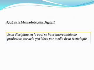¿Qué es la Mercadotecnia Digital?


 Es la disciplina en la cual se hace intercambio de
 productos, servicio y/o ideas por medio de la tecnología.
 