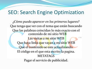 SEO: Search Engine Optimization
 ¿Cómo puedo aparecer en los primeros lugares?
Que tenga que ver con el tema que están buscando
 Que las palabras coincidan lo más exacto con el
            contenido de mi sitio WEB
            Las visitas a mi sitio WEB
    Que haya links que vayan a mi sitio WEB
     Que el contenido se este actualizando.
    El código en el que esta escrito la pagina.
                   METATAGS
         Pagar el servicio de publicidad.
 