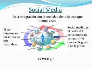 Social Media
       Es la integración con la sociedad de todo esto que
                          hemos visto.
                                              Social media, es
El ser                                        el poder del
humano es                                     consumidor de
un ser social                                 compartir lo
por                                           que a el le gusta
naturaleza.                                   o no le gusta.



                         Es WEB 3.0
 