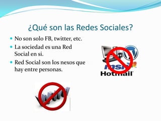 ¿Qué son las Redes Sociales?
 No son solo FB, twitter, etc.
 La sociedad es una Red
  Social en si.
 Red Social son los nexos que
  hay entre personas.
 