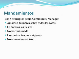 Mandamientos
Los 5 principios de un Community Manager:
 Amarás a tu marca sobre todas las cosas
 Conocerás las fiestas
 No borrarás nada
 Honrarás a tus prescriptores
 No alimentarás al troll
 