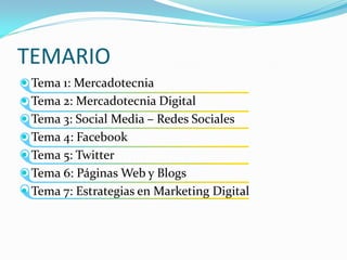 TEMARIO
 Tema 1: Mercadotecnia
 Tema 2: Mercadotecnia Digital
 Tema 3: Social Media – Redes Sociales
 Tema 4: Facebook
 Tema 5: Twitter
 Tema 6: Páginas Web y Blogs
 Tema 7: Estrategias en Marketing Digital
 