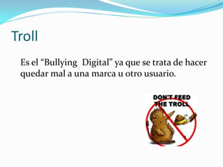 Troll
 Es el “Bullying Digital” ya que se trata de hacer
 quedar mal a una marca u otro usuario.
 