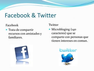 Facebook & Twitter
Facebook                     Twitter
 Trata de compartir          Microbloging (140
  recursos con amistades y     caracteres) que se
  familiares.                  comparte con personas que
                               tienen intereses en comun.
 