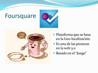 Foursquare

              Plataforma que se basa
               en la Geo-localización.
              Es una de las pioneras
               en la web 3.0
              Basado en el “Juego”
 