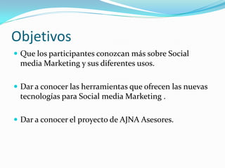 Objetivos
 Que los participantes conozcan más sobre Social
 media Marketing y sus diferentes usos.

 Dar a conocer las herramientas que ofrecen las nuevas
 tecnologías para Social media Marketing .

 Dar a conocer el proyecto de AJNA Asesores.
 