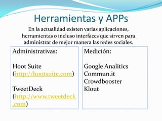 Herramientas y APPs
      En la actualidad existen varias aplicaciones,
   herramientas o incluso interfaces que sirven para
    administrar de mejor manera las redes sociales.
Administrativas:             Medición:

Hoot Suite                   Google Analitics
(http://hootsuite.com)       Commun.it
                             Crowdbooster
TweetDeck                    Klout
(http://www.tweetdeck
.com)
 