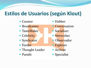 Estilos de Usuarios (según Klout)
       Curator           Dabber
       Broadcaster       Conversation
       TasteMaker        Socializer
       Celebrity         Networker
       Syndicator        Observador
       Feeder            Explorer
       Thought Leader    Activist
       Pundit            Specialist
 
