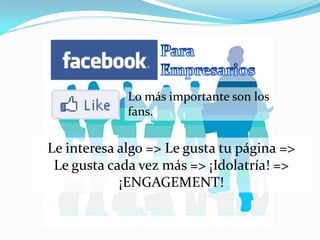 Lo más importante son los
             fans.

Le interesa algo => Le gusta tu página =>
 Le gusta cada vez más => ¡Idolatría! =>
            ¡ENGAGEMENT!
 