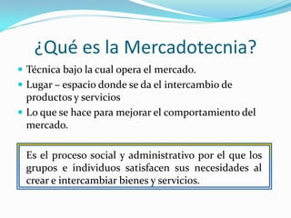 ¿Qué es la Mercadotecnia?
 Técnica bajo la cual opera el mercado.
 Lugar – espacio donde se da el intercambio de
  productos y servicios
 Lo que se hace para mejorar el comportamiento del
  mercado.

 Es el proceso social y administrativo por el que los
 grupos e individuos satisfacen sus necesidades al
 crear e intercambiar bienes y servicios.
 