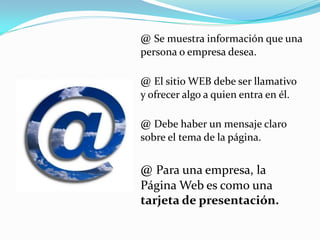 @ Se muestra información que una
persona o empresa desea.

@ El sitio WEB debe ser llamativo
y ofrecer algo a quien entra en él.

@ Debe haber un mensaje claro
sobre el tema de la página.


@ Para una empresa, la
Página Web es como una
tarjeta de presentación.
 