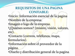 REQUISITOS DE UNA PAGINA
               CONFIABLE:
•Inicio: Información esencial de la pagina
•Nombre de la empresa.
•Imagen o logo de la empresa.
•¿Quiénes somos? (misión, visión, valores,
etc).
•Contacto (correos, teléfonos, mapa,
formularios).
•Información sobre el proveedor de la
página.
•Diseño y distribución general de la pagina.
 