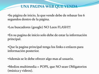 UNA PAGINA WEB QUE VENDA

•Su página de inicio, la que vende debe de rebasar los 6
segundos dentro de la página.

•Los buscadores (google) NO Leen FLASH!!!

•En su pagina de inicio solo debe de estar la información
principal.

•Que la pagina principal tenga los links o enlaces para
información posterior.

•Además se le debe ofrecer algo mas al usuario.

•Medios multimedia = POPS, que NO sean Obligatorios
(música y videos).
 