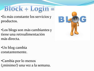 •Es más constante los servicios y
productos.

•Los blogs son más cambiantes y
tiene una retroalimentación
más directa.

•Un blog cambia
constantemente.

•Cambia por lo menos
(¡mínimo!) una vez a la semana.
 