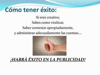 Cómo tener éxito:
                 Si eres creativo,
              Sabes como viralizar,
        Saber contestar apropiadamente,
   y administrar adecuadamente las cuentas….




 ¡HABRÁ ÉXITO EN LA PUBLICIDAD!
 