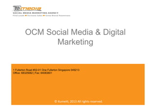  	
  
OCM Social Media & Digital
Marketing
©	
  Kumei(,	
  2013	
  All	
  rights	
  reserved.	
  
1 Fullerton Road #02-01 One Fullerton Singapore 049213
Office: 68325682 | Fax: 64083801
 