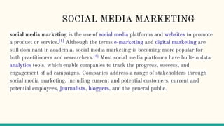 SOCIAL MEDIA MARKETING
social media marketing is the use of social media platforms and websites to promote
a product or service.[1]
Although the terms e-marketing and digital marketing are
still dominant in academia, social media marketing is becoming more popular for
both practitioners and researchers.[2]
Most social media platforms have built-in data
analytics tools, which enable companies to track the progress, success, and
engagement of ad campaigns. Companies address a range of stakeholders through
social media marketing, including current and potential customers, current and
potential employees, journalists, bloggers, and the general public.
 