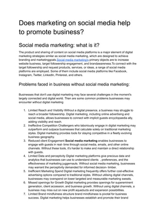 Does marketing on social media help
to promote business?
Social media marketing: what is it?
The product and sharing of content on social media platforms is a major element of digital
marketing strategies similar as social media marketing, which are designed to achieve
branding and marketinggoals.Social media marketing's primary objects are to increase
website business, target followership engagement, and brandawareness.To connect with the
target followership and request products, services, or ideas, a range of social media
platforms are employed. Some of them include social media platforms like Facebook,
Instagram, Twitter, LinkedIn, Pinterest, and others.
Problems faced in business without social media marketing:
Businesses that don't use digital marketing may face several challenges in the moment's
largely connected and digital world. Then are some common problems businesses may
encounter without digital marketing
1. Limited Reach and Visibility Without a digital presence, a business may struggle to
reach a broader followership. Digital marketing, including online advertising and
social media, allows businesses to connect with implicit guests encyclopaedia ally,
adding visibility and reach.
2. Ineffective Competition Challengers who laboriously engage in digital marketing may
outperform and outpace businesses that calculate solely on traditional marketing
styles. Digital marketing provides tools for staying competitive in a fleetly evolving
business geography.
3. Reduced client Engagement Social media marketing enables businesses to
engage with guests in real- time through social media, emails, and other online
channels. Without these tools, it's harder to make and maintain a direct relationship
with guests.
4. Limited Data and perceptivity Digital marketing platforms give precious data and
analytics that businesses can use to understand clients , preferences, and the
effectiveness of marketing juggernauts. Without social media marketing, businesses
may warrant the perceptivity demanded for informed decision- timber.
5. Inefficient Marketing Spend Digital marketing frequently offers further cost-effective
advertising options compared to traditional styles. Without utilising digital channels,
businesses may overspend on lower targeted and measurable marketing sweats.
6. Missed openings for Growth Digital marketing provides openings for supereminent
generation, client accession, and business growth. Without using digital channels, a
business may miss out on new profit aqueducts and expansion possibilities.
7. Limited Brand mindfulness structure brand mindfulness is pivotal for business
success. Digital marketing helps businesses establish and promote their brand
 