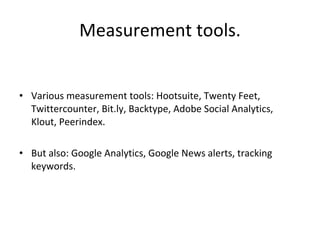 Measurement tools. Various measurement tools: Hootsuite, Twenty Feet, Twittercounter, Bit.ly, Backtype, Adobe Social Analytics, Klout, Peerindex.  But also: Google Analytics, Google News alerts, tracking keywords. 