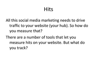 Hits All this social media marketing needs to drive traffic to your website (your hub). So how do you measure that? There are a number of tools that let you measure hits on your website. But what do you track? 