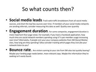 So what counts then? Social media leads . Track web traffic breakdowns from all social media sources, and chart the top few sources over time. If members of your social media networks are sending referrals, consider measuring this data as well. Quality over quantity Engagement duration .  For some companies, engagement duration is more important than page views. For example, if you have a Facebook application, how much time are social network members spending using it? Is per-member usage increasing over time? Alternately, if people visit your your company websites from SM (Social Media) sites, how long are they spending? (Also consider tracking which pages they visit.)Do your network listen to you? Bounce rate .  Are visitors coming to your site from SM sites but quickly leaving? Maybe your landing page needs better, more relevant copy. Maybe the information they’re seeking isn’t easily found. 