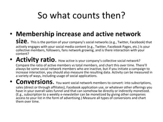 So what counts then? Membership increase and active network size .  This is the portion of your company’s social networks (e.g., Twitter, Facebook) that actively engages with your social media content (e.g., Twitter, Facebook Pages, etc.) Is your collective members, followers, fans network growing, and is there interaction with your content? Activity ratio .  How active is your company’s collective social network? Compare the ratio of active members vs total members, and chart this over time. There’ll always be some social network members who are inactive, but if you initiate a campaign to increase interaction, you should also measure the resulting data. Activity can be measured in a variety of ways, including usage of social applications. Conversions .  You want social network members to convert: into subscriptions, sales (direct or through affiliates), Facebook application use, or whatever other offerings you have in your overall sales funnel and that can somehow be directly or indirectly monetized. (E.g., subscription to a weekly e-newsletter can be monetized by giving other companies access to your list in the form of advertising.) Measure all types of conversions and chart them over time. 
