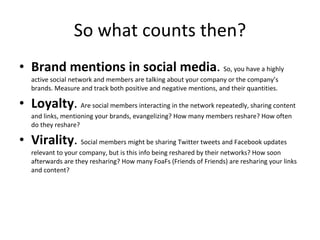 So what counts then? Brand mentions in social media .  So, you have a highly active social network and members are talking about your company or the company’s brands. Measure and track both positive and negative mentions, and their quantities. Loyalty .  Are social members interacting in the network repeatedly, sharing content and links, mentioning your brands, evangelizing? How many members reshare? How often do they reshare? Virality .  Social members might be sharing Twitter tweets and Facebook updates relevant to your company, but is this info being reshared by their networks? How soon afterwards are they resharing? How many FoaFs (Friends of Friends) are resharing your links and content? 