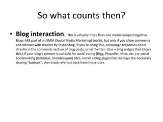 So what counts then? Blog interaction .  This is actually more than one metric lumped together. Blogs ARE part of an SMM (Social Media Marketing) toolkit, but only if you allow comments and interact with readers by responding. If you’re doing this, encourage responses either directly in the comments section of blog posts, or via Twitter. (Use a blog widget that allows this.) If your blog’s content is suitable for social voting (Digg, Propeller, Mixx, etc.) or social bookmarking (Delicious, Stumbleupon) sites, install a blog plugin that displays the necessary sharing “buttons”, then track referrals back from those sites. 