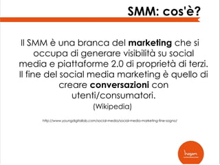 SMM: cos'è?
Il SMM è una branca del marketing che si
occupa di generare visibilità su social
media e piattaforme 2.0 di proprietà di terzi.
Il fine del social media marketing è quello di
creare conversazioni con
utenti/consumatori.
(Wikipedia)
http://www.youngdigitallab.com/social-media/social-media-marketing-fine-sogno/

 
