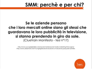 SMM: perchè e per chi?

Se le aziende pensano
che i loro mercati online siano gli stessi che
guardavano le loro pubblicità in televisione,
si stanno prendendo in giro da sole.
(Cluetrain Manifesto - tesi n°17)

http://www.youngdigitallab.com/social-media/social-media-marketing-fine-sogno/
http://www.slideshare.net/YoungDigitalLab/evoluzione-o-rivoluzione-pasquale-borriello

 