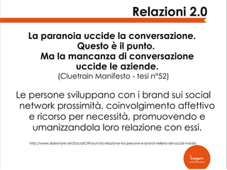 Relazioni 2.0
La paranoia uccide la conversazione.
Questo è il punto.
Ma la mancanza di conversazione
uccide le aziende.
(Cluetrain Manifesto - tesi n°52)

Le persone sviluppano con i brand sui social
network prossimità, coinvolgimento affettivo
e ricorso per necessità, promuovendo e
umanizzandola loro relazione con essi.
http://www.slideshare.net/SocialCHForum/la-relazione-tra-persone-e-brand-nellera-dei-social-media

 