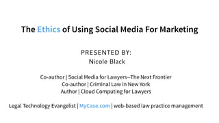 PRESENTED BY:
Nicole Black
Co-author | Social Media for Lawyers--The Next Frontier
Co-author | Criminal Law in New York
Author | Cloud Computing for Lawyers
Legal Technology Evangelist | MyCase.com | web-based law practice management
The Ethics of Using Social Media For Marketing
 