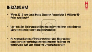 INSTAGRAM
• Wurde 2012 vom Social Media Giganten Facebook für 1 Milliarde US-
Dollar aufgekauft2
• Liegt bei allen Zielgruppen voll im Trend und verzeichnet in den letzten
Monaten deshalb rasante Wachstumszahlen
• Die Kommunikation auf Instagram findet über Bilder und der
dazugehörigen Beschreibung mit sogenannten Hashtags und
mittlerweile auch über Videos und Liveschaltung statt
 