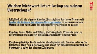 Welchen Mehrwert liefert Instagram meinem
Unternehmen?
• Möglichkeit, die eigenen Kunden über tägliche Posts und Storys mit
hinter die Kulissen des eigenen Unternehmens zu nehmen und den
Usern so eine neue Seite des eigenen Unternehmens zu zeigen
• Kunden, durch Bilder und Videos, über Angebote, Produkte usw. zu
informieren und dadurch die Kaufbereitschaft anzukurbeln
• Durch regelmäßige Posts und das strategische setzten von relevanten
Hashtags, steigt die Reichweite und sorgt für Wachstum innerhalb der
Community bzw. der eigenen Zielgruppe
 