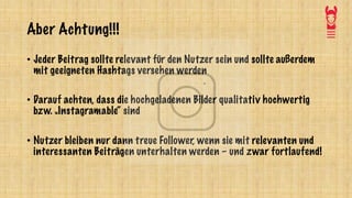 Aber Achtung!!!
• Jeder Beitrag sollte relevant für den Nutzer sein und sollte außerdem
mit geeigneten Hashtags versehen werden
• Darauf achten, dass die hochgeladenen Bilder qualitativ hochwertig
bzw. „Instagramable“ sind
• Nutzer bleiben nur dann treue Follower, wenn sie mit relevanten und
interessanten Beiträgen unterhalten werden – und zwar fortlaufend!
 