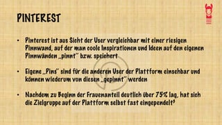 PINTEREST
• Pinterest ist aus Sicht der User vergleichbar mit einer riesigen
Pinnwand, auf der man coole Inspirationen und Ideen auf den eigenen
Pinnwänden ,,pinnt‘‘ bzw. speichert
• Eigene ,,Pins‘‘ sind für die anderen User der Plattform einsehbar und
können wiederum von diesen ,,gepinnt‘‘ werden
• Nachdem zu Beginn der Frauenanteil deutlich über 75% lag, hat sich
die Zielgruppe auf der Plattform selbst fast eingependelt3
 