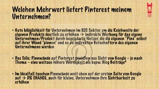 Welchen Mehrwert liefert Pinterest meinem
Unternehmen?
• Gute Möglichkeit für Unternehmen im B2C Sektor, um die Reichweite der
eigenen Produkte deutlich zu erhöhen à indirekte Werbung für das eigene
Unternehmen/Produkt durch begeisterte Nutzer, die die eigenen “Pins“ selbst
auf ihrer Wand “pinnen“ und so zu indirekten Botschaftern des eigenen
Unternehmens werden
• Das Tolle: Pinnwände auf Pinterest genießen aus Sicht von Google – je nach
Thema – eine weitaus höhere Wertigkeit als bspw. Blog Beiträge4
• Im Idealfall tauchen Pinnwände weit oben auf der ersten Seite von Google
auf à DIE CHANCE, auch für kleine, Unternehmen ihre Sichtbarkeit zu
erhöhen
 
