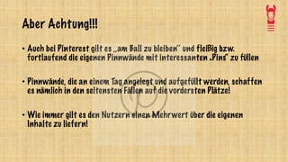 Aber Achtung!!!
• Auch bei Pinterest gilt es ,,am Ball zu bleiben‘‘ und fleißig bzw.
fortlaufend die eigenen Pinnwände mit interessanten „Pins“ zu füllen
• Pinnwände, die an einem Tag angelegt und aufgefüllt werden, schaffen
es nämlich in den seltensten Fällen auf die vordersten Plätze!
• Wie immer gilt es den Nutzern einen Mehrwert über die eigenen
Inhalte zu liefern!
 