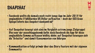SNAPCHAT
• Facebook wollte die damals noch recht junge App im Jahr 2013 für
unglaubliche 3 Milliarden US Dollar aufkaufen – doch der CEO Evan
Spiegel lehnte das Angebot dankend ab5
• Auf Snapchat bewegt sich eine im Vergleich extrem junge Zielgruppe!
Dies war der ausschlaggebende dafür, dass Facebook die App für diese
unglaubliche Summe aufkauen wollte, denn: auf Snapchat bewegen sich
die “Arbeiter“ und damit Konsumenten von Morgen
• Kommunikation erfolgt primär über das Story Feature mit der eigenen
Community
 