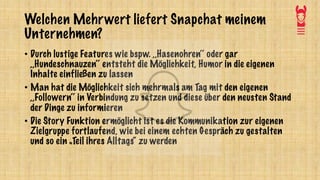 Welchen Mehrwert liefert Snapchat meinem
Unternehmen?
• Durch lustige Features wie bspw. ,,Hasenohren‘‘ oder gar
,,Hundeschnauzen‘‘ entsteht die Möglichkeit, Humor in die eigenen
Inhalte einfließen zu lassen
• Man hat die Möglichkeit sich mehrmals am Tag mit den eigenen
,,Followern‘‘ in Verbindung zu setzen und diese über den neusten Stand
der Dinge zu informieren
• Die Story Funktion ermöglicht ist es die Kommunikation zur eigenen
Zielgruppe fortlaufend, wie bei einem echten Gespräch zu gestalten
und so ein „Teil ihres Alltags“ zu werden
 