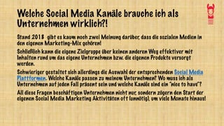 Welche Social Media Kanäle brauche ich als
Unternehmen wirklich?!
Stand 2018 gibt es kaum noch zwei Meinung darüber, dass die sozialen Medien in
den eigenen Marketing-Mix gehören!
Schließlich kann die eigene Zielgruppe über keinen anderen Weg effektiver mit
Inhalten rund um das eigene Unternehmen bzw. die eigenen Produkte versorgt
werden.
Schwieriger gestaltet sich allerdings die Auswahl der entsprechenden Social Media
Plattformen. Welche Kanäle passen zu meinem Unternehmen? Wo muss ich als
Unternehmen auf jeden Fall präsent sein und welche Kanäle sind ein “nice to have“?
All diese Fragen beschäftigen Unternehmen nicht nur, sondern zögern den Start der
eigenen Social Media Marketing Aktivitäten oft (unnötig), um viele Monate hinaus!
 