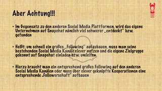 Aber Achtung!!!
• Im Gegensatz zu den anderen Social Media Plattformen, wird das eigene
Unternehmen auf Snapchat nämlich viel schwerer ,,entdeckt‘‘ bzw.
gefunden
• Heißt: um schnell ein großes ,,Following‘‘ aufzubauen, muss man seine
bestehenden Social Media Kanäle clever nutzen und die eigene Zielgruppe
gekonnt auf Snapchat einladen bzw. umleiten
• Hierzu braucht man ein entsprechend großes Following auf den anderen
Social Media Kanälen oder muss über clever geknüpfte Kooperationen eine
entsprechende „Followerschaft“ aufbauen
 