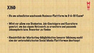 XING
• Die am schnellsten wachsende Business-Plattform im D-A-CH Raum6
• Wird vor allem von Studenten, Job-Einsteigern und Recruitern
genutzt, um das eigene Netzwerk zu erweitern und passende
Jobangebote bzw. Bewerber zu finden
• Hinsichtlich der Marketing-Möglichkeiten (unserer Meinung nach)
eine der unterschätztesten Social Media Plattformen überhaupt
 