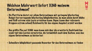 Welchen Mehrwert liefert XING meinem
Unternehmen?
• Die Plattform bietet vor allem Unternehmen mit geringem Marketing
Budget hervorragende Marketing Möglichkeiten, da man allein durch Mühe
und Fleiß extrem viele Leute erreichen kann. Bspw. kann über relevante
Gruppen extrem schnell Reichweite für das eigene Angebot erzielt werden
• Das größte Plus auf XING: man kann sich über die erweiterte Suchfunktion
exakt mit den Leuten vernetzten, die tatsächlich nach dem Suchen, was das
eigene Unternehmen zu bieten hat
• Schnellere Möglichkeit passende Bewerber für das Unternehmen zu finden
 
