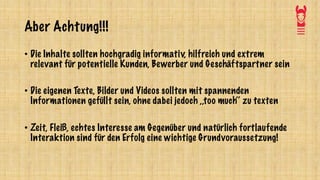 Aber Achtung!!!
• Die Inhalte sollten hochgradig informativ, hilfreich und extrem
relevant für potentielle Kunden, Bewerber und Geschäftspartner sein
• Die eigenen Texte, Bilder und Videos sollten mit spannenden
Informationen gefüllt sein, ohne dabei jedoch ,,too much‘‘ zu texten
• Zeit, Fleiß, echtes Interesse am Gegenüber und natürlich fortlaufende
Interaktion sind für den Erfolg eine wichtige Grundvoraussetzung!
 