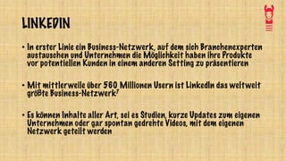 LINKEDIN
• In erster Linie ein Business-Netzwerk, auf dem sich Branchenexperten
austauschen und Unternehmen die Möglichkeit haben ihre Produkte
vor potentiellen Kunden in einem anderen Setting zu präsentieren
• Mit mittlerweile über 560 Millionen Usern ist LinkedIn das weltweit
größte Business-Netzwerk7
• Es können Inhalte aller Art, sei es Studien, kurze Updates zum eigenen
Unternehmen oder gar spontan gedrehte Videos, mit dem eigenen
Netzwerk geteilt werden
 