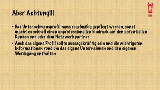 Aber Achtung!!!
• Das Unternehmensprofil muss regelmäßig gepflegt werden, sonst
macht es schnell einen unprofessionellen Eindruck auf den potentiellen
Kunden und oder dem Netzwerkpartner
• Auch das eigene Profil sollte aussagekräftig sein und die wichtigsten
Informationen rund um das eigene Unternehmen und den eigenen
Werdegang enthalten
 
